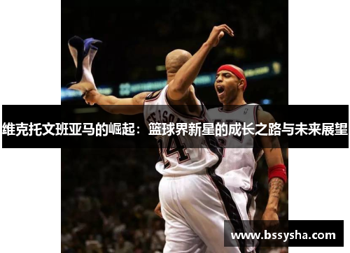 维克托文班亚马的崛起：篮球界新星的成长之路与未来展望